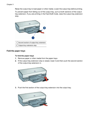 Page 20Raise the output tray to load paper or other media. Lower the output tray before printing.
To prevent paper from falling out of the output tray, pull out both sections of the output-
tray extension. If you are printing in the Fast Draft mode, raise the output-tray extension
stop.
1Second section of output-tray extension
2Output-tray extension stop
Fold the paper trays
To fold the paper trays
1.Remove paper or other media from the paper trays.
2.If the output-tray extension stop is raised, lower it and...