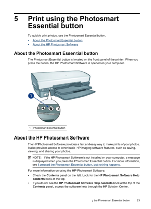 Page 255 Print using the Photosmart
Essential button
To quickly print photos, use the Photosmart Essential button.
•
About the Photosmart Essential button
•
About the HP Photosmart Software
About the Photosmart Essential button
The Photosmart Essential button is located on the front panel of the printer. When you
press the button, the HP Photosmart Software is opened on your computer.
1Photosmart Essential button
About the HP Photosmart Software
The HP Photosmart Software provides a fast and easy way to make...