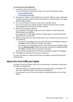 Page 27To print from the front USB port
1.Load photo paper into the printer.
For instructions about loading photo paper, click one of the following options:
•
Print borderless photos
•
Print photos with a border
2.Connect your camera or other USB device to the front USB port using a USB cable.
The green Connection light should be illuminated. For more information, see 
About
the front USB port lights.
3.Turn on your camera or device, and then set it to transfer photos.
If you do not know how to set the camera...