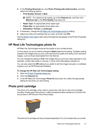 Page 334.In the Printing Shortcuts list, click Photo Printing-with white borders, and then
select the following options:
•Print Quality: Normal or Best
NOTE:For maximum dpi quality, go to the Features tab, and then click
Maximum dpi in the Print Quality drop-down list.
•Paper Type: An appropriate photo paper type
•Paper Size: An appropriate photo paper size
•Orientation: Portrait or Landscape
5.If necessary, change the 
HP Real Life Technologies photo fix setting.
6.Select any other print settings that you...