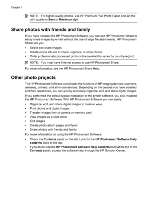 Page 36NOTE:For higher-quality photos, use HP Premium Plus Photo Paper and set the
print quality to Best or Maximum dpi.
Share photos with friends and family
If you have installed the HP Photosmart Software, you can use HP Photosmart Share to
easily share images by e-mail without the use of large file attachments. HP Photosmart
Share lets you:
• Select and share images
• Create online albums to share, organize, or store photos
• Order professionally processed prints online (availability varies by...