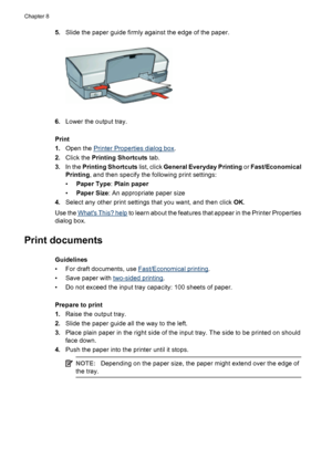 Page 385.Slide the paper guide firmly against the edge of the paper.
6.Lower the output tray.
Print
1.Open the 
Printer Properties dialog box.
2.Click the Printing Shortcuts tab.
3.In the Printing Shortcuts list, click General Everyday Printing or Fast/Economical
Printing, and then specify the following print settings:
•Paper Type: Plain paper
•Paper Size: An appropriate paper size
4.Select any other print settings that you want, and then click OK.
Use the 
Whats This? help to learn about the features that...