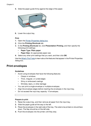 Page 405.Slide the paper guide firmly against the edge of the paper.
6.Lower the output tray.
Print
1.Open the 
Printer Properties dialog box.
2.Click the Printing Shortcuts tab.
3.In the Printing Shortcuts list, click Presentation Printing, and then specify the
following print settings:
•Paper Type: Plain paper
•Paper Size: An appropriate paper size
4.Select any other print settings that you want, and then click OK.
Use the 
Whats This? help to learn about the features that appear in the Printer Properties...