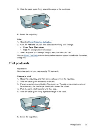 Page 415.Slide the paper guide firmly against the edge of the envelopes.
6.Lower the output tray.
Print
1.Open the 
Printer Properties dialog box.
2.Click the Features tab, and then select the following print settings:
•Paper Type: Plain paper
•Size: An appropriate envelope size
3.Select any other print settings that you want, and then click OK.
Use the 
Whats This? help to learn about the features that appear in the Printer Properties
dialog box.
Print postcards
Guidelines
Do not exceed the input tray...