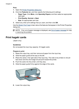 Page 42Print
1.Open the 
Printer Properties dialog box.
2.Click the Features tab, and then specify the following print settings:
•Paper Type: Click More, click Specialty Papers, and then select an appropriate
card type.
•Print Quality: Normal or Best
•Size: An appropriate card size
3.Select any other print settings that you want, and then click OK.
Use the 
Whats This? help to learn about the features that appear in the Printer Properties
dialog box.
NOTE:If an out-of-paper message is displayed, see...