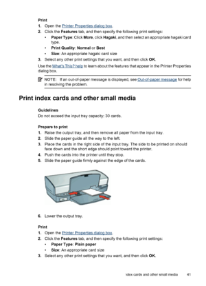 Page 43Print
1.Open the 
Printer Properties dialog box.
2.Click the Features tab, and then specify the following print settings:
•Paper Type: Click More, click Hagaki, and then select an appropriate hagaki card
type.
•Print Quality: Normal or Best
•Size: An appropriate hagaki card size
3.Select any other print settings that you want, and then click OK.
Use the 
Whats This? help to learn about the features that appear in the Printer Properties
dialog box.
NOTE:If an out-of-paper message is displayed, see...