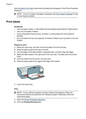 Page 44Use the Whats This? help to learn about the features that appear in the Printer Properties
dialog box.
NOTE:If an out-of-paper message is displayed, see Out-of-paper message for help
in resolving the problem.
Print labels
Guidelines
• Use only paper, plastic, or clear labels that are designed specifically for inkjet printers.
• Use only full sheets of labels.
• Avoid using labels that are sticky, wrinkled, or pulling away from the protective
backing.
• Do not exceed the input tray capacity: 20 sheets of...