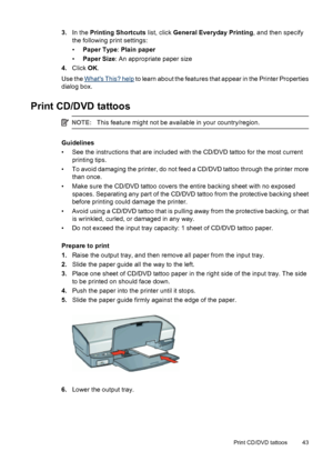 Page 453.In the Printing Shortcuts list, click General Everyday Printing, and then specify
the following print settings:
•Paper Type: Plain paper
•Paper Size: An appropriate paper size
4.Click OK.
Use the 
Whats This? help to learn about the features that appear in the Printer Properties
dialog box.
Print CD/DVD tattoos
NOTE:This feature might not be available in your country/region.
Guidelines
• See the instructions that are included with the CD/DVD tattoo for the most current
printing tips.
• To avoid...