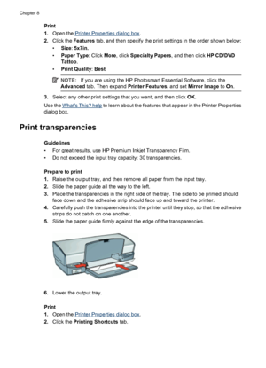 Page 46Print
1.Open the 
Printer Properties dialog box.
2.Click the Features tab, and then specify the print settings in the order shown below:
•Size: 5x7in.
•Paper Type: Click More, click Specialty Papers, and then click HP CD/DVD
Tattoo.
•Print Quality: Best
NOTE:If you are using the HP Photosmart Essential Software, click the
Advanced tab. Then expand Printer Features, and set Mirror Image to On.
3.Select any other print settings that you want, and then click OK.
Use the 
Whats This? help to learn about the...