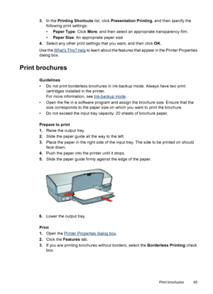 Page 473.In the Printing Shortcuts list, click Presentation Printing, and then specify the
following print settings:
•Paper Type: Click More, and then select an appropriate transparency film.
•Paper Size: An appropriate paper size
4.Select any other print settings that you want, and then click OK.
Use the 
Whats This? help to learn about the features that appear in the Printer Properties
dialog box.
Print brochures
Guidelines
• Do not print borderless brochures in ink-backup mode. Always have two print...