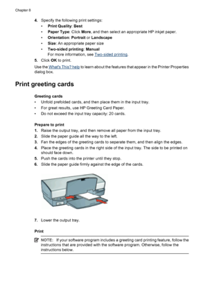 Page 484.Specify the following print settings:
•Print Quality: Best
•Paper Type: Click More, and then select an appropriate HP inkjet paper.
•Orientation: Portrait or Landscape
•Size: An appropriate paper size
•Two-sided printing: Manual
For more information, see 
Two-sided printing.
5.Click OK to print.
Use the 
Whats This? help to learn about the features that appear in the Printer Properties
dialog box.
Print greeting cards
Greeting cards
• Unfold prefolded cards, and then place them in the input tray.
• For...