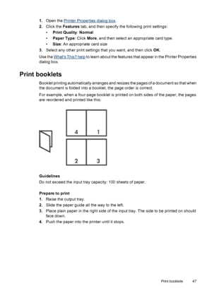 Page 491.Open the Printer Properties dialog box.
2.Click the Features tab, and then specify the following print settings:
•Print Quality: Normal
•Paper Type: Click More, and then select an appropriate card type.
•Size: An appropriate card size
3.Select any other print settings that you want, and then click OK.
Use the 
Whats This? help to learn about the features that appear in the Printer Properties
dialog box.
Print booklets
Booklet printing automatically arranges and resizes the pages of a document so that...