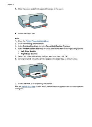 Page 505.Slide the paper guide firmly against the edge of the paper.
6.Lower the output tray.
Print
1.Open the 
Printer Properties dialog box.
2.Click the Printing Shortcuts tab.
3.In the Printing Shortcuts list, click Two-sided (Duplex) Printing.
4.In the Print On Both Sides drop-down list, select one of the following binding options:
•Left Edge Booklet
•Right Edge Booklet
5.Select any other print settings that you want, and then click OK.
6.When prompted, reload the printed pages in the paper tray as shown...