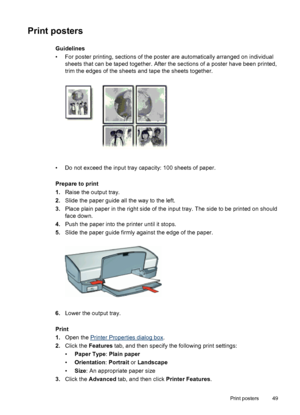 Page 51Print posters
Guidelines
• For poster printing, sections of the poster are automatically arranged on individual
sheets that can be taped together. After the sections of a poster have been printed,
trim the edges of the sheets and tape the sheets together.
• Do not exceed the input tray capacity: 100 sheets of paper.
Prepare to print
1.Raise the output tray.
2.Slide the paper guide all the way to the left.
3.Place plain paper in the right side of the input tray. The side to be printed on should
face...