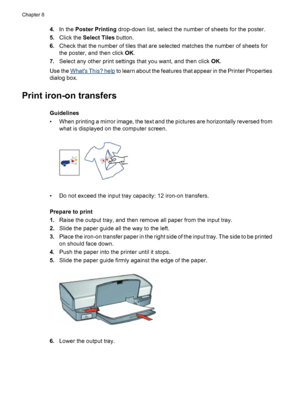 Page 524.In the Poster Printing drop-down list, select the number of sheets for the poster.
5.Click the Select Tiles button.
6.Check that the number of tiles that are selected matches the number of sheets for
the poster, and then click OK.
7.Select any other print settings that you want, and then click OK.
Use the 
Whats This? help to learn about the features that appear in the Printer Properties
dialog box.
Print iron-on transfers
Guidelines
• When printing a mirror image, the text and the pictures are...