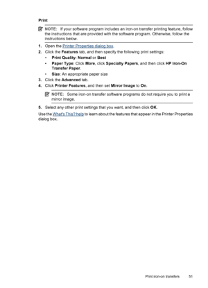 Page 53Print
NOTE:If your software program includes an iron-on transfer printing feature, follow
the instructions that are provided with the software program. Otherwise, follow the
instructions below.
1.Open the Printer Properties dialog box.
2.Click the Features tab, and then specify the following print settings:
•Print Quality: Normal or Best
•Paper Type: Click More, click Specialty Papers, and then click HP Iron-On
Transfer Paper.
•Size: An appropriate paper size
3.Click the Advanced tab.
4.Click Printer...