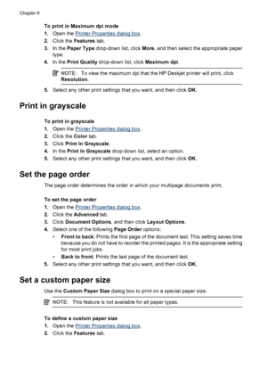 Page 58To print in Maximum dpi mode
1.Open the 
Printer Properties dialog box.
2.Click the Features tab.
3.In the Paper Type drop-down list, click More, and then select the appropriate paper
type.
4.In the Print Quality drop-down list, click Maximum dpi.
NOTE:To view the maximum dpi that the HP Deskjet printer will print, click
Resolution.
5.Select any other print settings that you want, and then click OK.
Print in grayscale
To print in grayscale
1.Open the 
Printer Properties dialog box.
2.Click the Color...