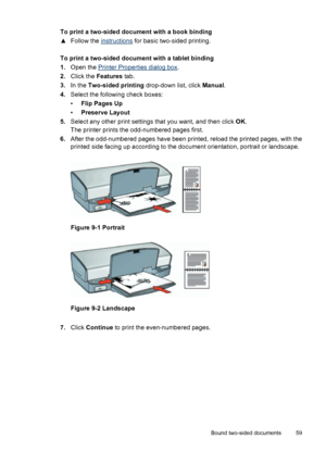 Page 61To print a two-sided document with a book binding
▲Follow the 
instructions for basic two-sided printing.
To print a two-sided document with a tablet binding
1.Open the 
Printer Properties dialog box.
2.Click the Features tab.
3.In the Two-sided printing drop-down list, click Manual.
4.Select the following check boxes:
•Flip Pages Up
•Preserve Layout
5.Select any other print settings that you want, and then click OK.
The printer prints the odd-numbered pages first.
6.After the odd-numbered pages have...