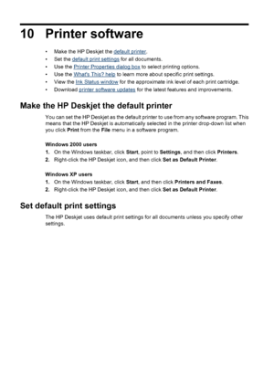 Page 6210 Printer software
• Make the HP Deskjet the default printer.
• Set the 
default print settings for all documents.
•Use the 
Printer Properties dialog box to select printing options.
•Use the 
Whats This? help to learn more about specific print settings.
• View the 
Ink Status window for the approximate ink level of each print cartridge.
• Download 
printer software updates for the latest features and improvements.
Make the HP Deskjet the default printer
You can set the HP Deskjet as the default printer...