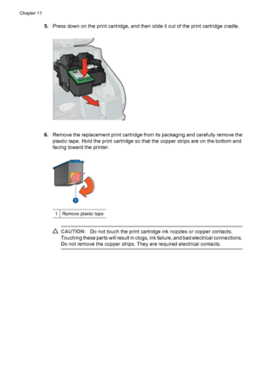 Page 685.Press down on the print cartridge, and then slide it out of the print cartridge cradle.
6.Remove the replacement print cartridge from its packaging and carefully remove the
plastic tape. Hold the print cartridge so that the copper strips are on the bottom and
facing toward the printer.
1Remove plastic tape
CAUTION:Do not touch the print cartridge ink nozzles or copper contacts.
Touching these parts will result in clogs, ink failure, and bad electrical connections.
Do not remove the copper strips. They...