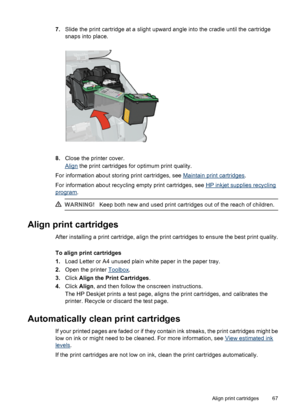 Page 697.Slide the print cartridge at a slight upward angle into the cradle until the cartridge
snaps into place.
8.Close the printer cover.
Align the print cartridges for optimum print quality.
For information about storing print cartridges, see 
Maintain print cartridges.
For information about recycling empty print cartridges, see 
HP inkjet supplies recycling
program.
WARNING!Keep both new and used print cartridges out of the reach of children.
Align print cartridges
After installing a print cartridge, align...