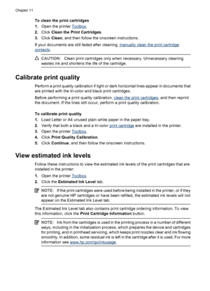 Page 70To clean the print cartridges
1.Open the printer 
Toolbox.
2.Click Clean the Print Cartridges.
3.Click Clean, and then follow the onscreen instructions.
If your documents are still faded after cleaning, 
manually clean the print cartridge
contacts.
CAUTION:Clean print cartridges only when necessary. Unnecessary cleaning
wastes ink and shortens the life of the cartridge.
Calibrate print quality
Perform a print quality calibration if light or dark horizontal lines appear in documents that
are printed with...