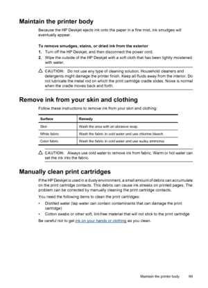 Page 71Maintain the printer body
Because the HP Deskjet ejects ink onto the paper in a fine mist, ink smudges will
eventually appear.
To remove smudges, stains, or dried ink from the exterior
1.Turn off the HP Deskjet, and then disconnect the power cord.
2.Wipe the outside of the HP Deskjet with a soft cloth that has been lightly moistened
with water.
CAUTION:Do not use any type of cleaning solution. Household cleaners and
detergents might damage the printer finish. Keep all fluids away from the interior. Do...