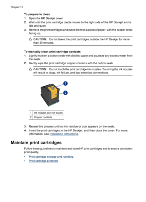 Page 72To prepare to clean
1.Open the HP Deskjet cover.
2.Wait until the print cartridge cradle moves to the right side of the HP Deskjet and is
idle and quiet.
3.Remove the print cartridges and place them on a piece of paper, with the copper strips
facing up.
CAUTION:Do not leave the print cartridges outside the HP Deskjet for more
than 30 minutes.
To manually clean print cartridge contacts
1.Lightly moisten a cotton swab with distilled water and squeeze any excess water from
the swab.
2.Gently wipe the print...