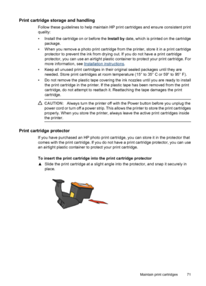 Page 73Print cartridge storage and handling
Follow these guidelines to help maintain HP print cartridges and ensure consistent print
quality:
• Install the cartridge on or before the Install by date, which is printed on the cartridge
package.
• When you remove a photo print cartridge from the printer, store it in a print cartridge
protector to prevent the ink from drying out. If you do not have a print cartridge
protector, you can use an airtight plastic container to protect your print cartridge. For
more...