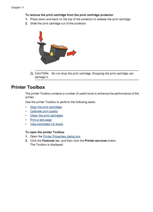 Page 74To remove the print cartridge from the print cartridge protector
1.Press down and back on the top of the protector to release the print cartridge.
2.Slide the print cartridge out of the protector.
CAUTION:Do not drop the print cartridge. Dropping the print cartridge can
damage it.
Printer Toolbox
The printer Toolbox contains a number of useful tools to enhance the performance of the
printer.
Use the printer Toolbox to perform the following tasks:
•
Align the print cartridges
•
Calibrate print quality
•...