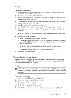 Page 77Solution:
To resolve the problem
1.Make sure that no USB devices other than the printer, the keyboard, and the
mouse are connected to the computer.
2.Disconnect and reconnect the USB cable.
3.Make sure that the printer is connected directly to a USB port on the computer
(instead of through a USB hub).
4.If the installation program still does not locate the printer, replace the USB cable,
and then continue to the next step.
5.Click Cancel, and then restart the computer.
6.Turn the printer off, and then...