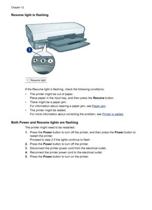 Page 80Resume light is flashing
1Resume light
If the Resume light is flashing, check the following conditions:
• The printer might be out of paper.
Place paper in the input tray, and then press the Resume button.
• There might be a paper jam.
For information about clearing a paper jam, see 
Paper jam.
• The printer might be stalled.
For more information about correcting the problem, see 
Printer is stalled.
Both Power and Resume lights are flashing
The printer might need to be restarted.
1.Press the Power...