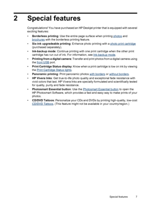 Page 92 Special features
Congratulations! You have purchased an HP Deskjet printer that is equipped with several
exciting features:
•Borderless printing: Use the entire page surface when printing 
photos and
brochures with the borderless printing feature.
•Six-ink upgradeable printing: Enhance photo printing with a 
photo print cartridge
(purchased separately).
•Ink-backup mode: Continue printing with one print cartridge when the other print
cartridge has run out of ink. For information, see 
Ink-backup mode....