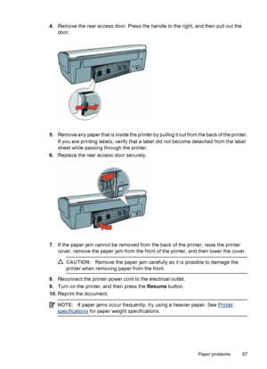 Page 894.Remove the rear access door. Press the handle to the right, and then pull out the
door.
5.Remove any paper that is inside the printer by pulling it out from the back of the printer.
If you are printing labels, verify that a label did not become detached from the label
sheet while passing through the printer.
6.Replace the rear access door securely.
7.If the paper jam cannot be removed from the back of the printer, raise the printer
cover, remove the paper jam from the front of the printer, and then...