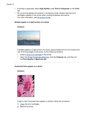 Page 94• If printing in grayscale, select High Quality under Print in Grayscale on the Color
tab.
• Do not print borderless documents in ink-backup mode. Always have two print
cartridges installed in the printer when printing borderless documents.
For more information, see 
Ink-backup mode.
Streaks appear in a light portion of a photo
Solution:
If streaks appear in a light portion of a photo, approximately 63 mm (2.5 inches) from
one of the long edges of the photo, try the following solutions:
• Install a...