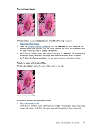 Page 97For most paper types
If the photo has an unwanted border, try one of the following solutions:
•
Align the print cartridges.
• Open the 
Printer Properties dialog box, click the Features tab, and verify that the
selected paper size matches both the paper size that the photo is formatted for and
the size of the paper that is loaded in the printer.
• Verify that no problem exists with the source image. For example, if you are printing
a scanned image, verify that the image was not crooked when it was...