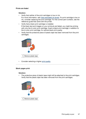 Page 99Prints are faded
Solution:
• Verify that neither of the print cartridges is low on ink.
For more information, see 
View estimated ink levels. If a print cartridge is low on
ink, consider replacing the print cartridge. For the correct part numbers, see the
reference guide that came with the printer.
• Verify that a black print cartridge is installed.
If the black text and images on your printouts are faded, you might be printing
with only the tri-color print cartridge. Insert a black print cartridge, in...