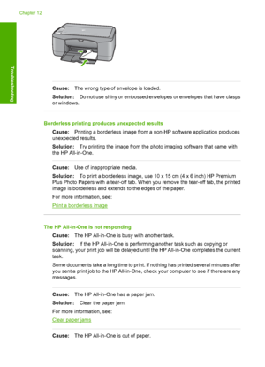 Page 102Cause:The wrong type of envelope is loaded. 
Solution: Do not use shiny or embossed envelopes or envelopes that have clasps 
or windows.
Borderless printing produces unexpected results 
Cause: Printing a borderless image from a non-HP software application produces 
unexpected results. 
Solution: Try printing the image from the photo imaging software that came with 
the HP All-in-One.
Cause: Use of inappropriate media. 
Solution: To print a borderless image, use 10 x 15 cm (4 x 6 inch) HP Premium 
Plus...