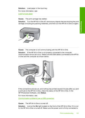 Page 103Solution:Load paper in the input tray. 
For more information, see:
Load full-size paper
Cause: The print carriage has stalled. 
Solution: Turn the HP All-in-One off, remove any objects that are blocking the print 
carriage (including any packing materials), and then turn the HP All-in-One on again.
Cause: The computer is not communicating with the HP All-in-One. 
Solution: If the HP All-in-One is not properly connected to the computer, 
communication errors can occur. Make sure the USB cable is connected...
