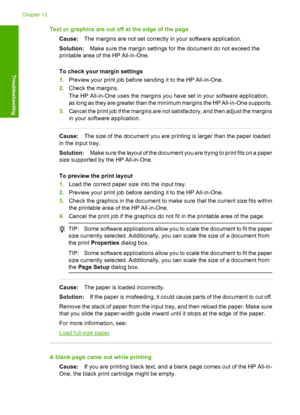 Page 108Text or graphics are cut off at the edge of the page 
Cause: The margins are not set correctly in your software application. 
Solution: Make sure the margin settings for the document do not exceed the 
printable area of the HP All-in-One. 
To check your margin settings 
1. Preview your print job before sending it to the HP All-in-One. 
2. Check the margins. 
The HP All-in-One uses the margins you have set in your software application, 
as long as they are greater than the minimum margins the HP...