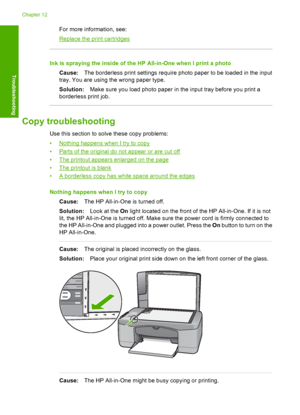 Page 110For more information, see:
Replace the print cartridges
Ink is spraying the inside of the HP All-in-One when I print a photo 
Cause: The borderless print settings require photo paper to be loaded in the input 
tray. You are using the wrong paper type. 
Solution: Make sure you load photo paper in the input tray before you print a 
borderless print job.
Copy troubleshooting
Use this section to solve these copy problems: 
•Nothing happens when I try to copy 
•Parts of the original do not appear or are cut...