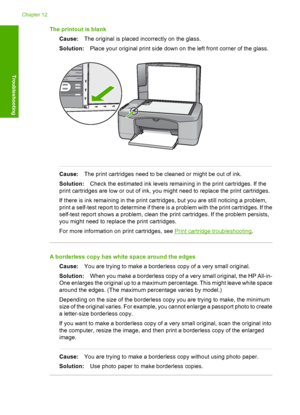 Page 112The printout is blank 
Cause: The original is placed incorrectly on the glass. 
Solution: Place your original print side down on the left front corner of the glass.
Cause:The print cartridges need to be cleaned or might be out of ink. 
Solution: Check the estimated ink levels remaining in the print cartridges. If the 
print cartridges are low or out of ink, you might need to replace the print cartridges. 
If there is ink remaining in the print cartridges, but you are still noticing a problem, 
print a...