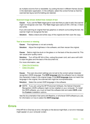 Page 115as multiple columns from a newsletter, by putting the text in different frames (boxes) 
in the destination application.  In the software, select the correct format so that the 
scanned text layout and formatting are retained.
Scanned image shows dotted lines instead of text 
Cause: If you use the Text image type to scan text that you plan to edit, the scanner 
might not recognize color text. The  Text image type scans at 300 x 300 dpi, in black 
and white. 
If you are scanning an original that has...