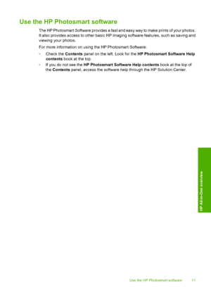 Page 13Use the HP Photosmart software
The HP Photosmart Software provides a fast and easy way to make prints of your photos. 
It also provides access to other basic HP imaging software features, such as saving and 
viewing your photos. 
For more information on using the HP Photosmart Software: 
• Check the Contents panel on the left. Look for the HP Photosmart Software Help 
contents  book at the top. 
• If you do not see the HP Photosmart Software Help contents book at the top of 
the  Contents panel, access...
