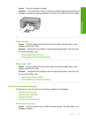 Page 123Cause:The print carriage is blocked. 
Solution: Turn the HP All-in-One off, remove any objects that are blocking the print 
carriage (including any packing materials), and then turn the HP All-in-One on again.
Paper mismatch 
Cause: The print setting for the print job does not match the paper type or size 
loaded in the HP All-in-One. 
Solution: Change the print setting or load the appropriate paper in the input tray. 
For more information, see:
•Set the paper type for printing 
•Choose papers for...
