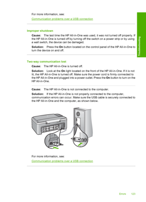 Page 125For more information, see:
Communication problems over a USB connection
Improper shutdown 
Cause: The last time the HP All-in-One was used, it was not turned off properly. If 
the HP All-in-One is turned off by turning  off the switch on a power strip or by using 
a wall switch, the device can be damaged. 
Solution: Press the On button located on the control panel of the HP All-in-One to 
turn the device on and off.
Two-way communication lost 
Cause: The HP All-in-One is turned off. 
Solution: Look at...