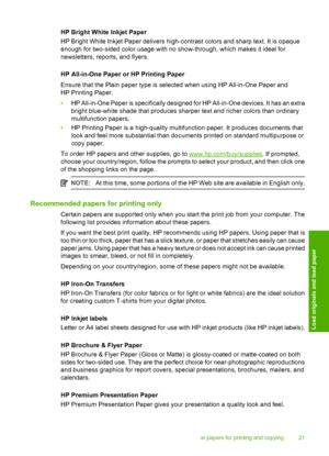 Page 23HP Bright White Inkjet Paper 
HP Bright White Inkjet Paper delivers high-c ontrast colors and sharp text. It is opaque 
enough for two-sided color usage with no show-through, which makes it ideal for 
newsletters, reports, and flyers. 
HP All-in-One Paper or HP Printing Paper 
Ensure that the Plain paper type is selected when using HP All-in-One Paper and 
HP Printing Paper. 
• HP All-in-One Paper is specifically designed for HP All-in-One devices. It has an extra 
bright blue-white shade that produces...