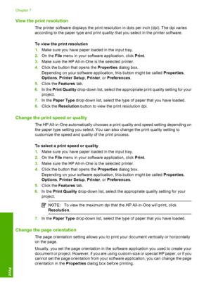 Page 34View the print resolution
The printer software displays the print resolution in dots per inch (dpi). The dpi varies 
according to the paper type and print quality that you select in the printer software. 
To view the print resolution 
1. Make sure you have paper loaded in the input tray. 
2. On the File menu in your software application, click Print. 
3. Make sure the HP All-in-One is the selected printer. 
4. Click the button that opens the Properties dialog box. 
Depending on your software application,...