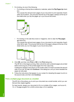 Page 427.For binding, do one of the following: 
• For binding on the top like a notebook or calendar, select the  Flip Pages Up check 
box. 
This causes the odd and even pages of your document to print opposite of each 
other top-to-bottom. This ensures that the top of the page is always at the top of 
the sheet when you flip the pages up in your bound document.
5
3
1
• For binding on the side like a book or magazine, click to clear the  Flip pages 
up  check box. 
This causes the odd and even pages of your...