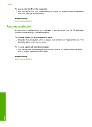 Page 50To stop a print job from the computer 
▲ You can cancel most print jobs from the print queue. For more information about how 
to do this, see the Windows Help. 
Related topics
Control panel buttons
Resume a print job
If an error occurs while printing, you may need to resume the job from the HP All-in-One 
or the computer after you address the error. 
To resume a print job from the control panel 
▲ Press the Resume button, which is located next to the Check Paper and Check Print 
Cartridge lights on the...